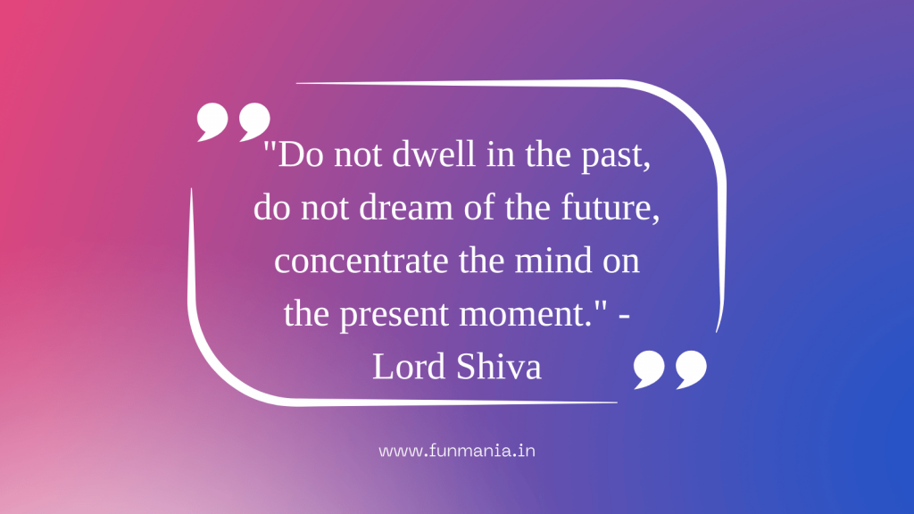 "Do not dwell in the past, do not dream of the future, concentrate the mind on the present moment." - Lord Shiva 