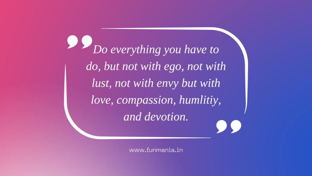 Do everything you have to do, but not with ego, not with lust, not with envy but with love, compassion, humlitiy, and devotion.